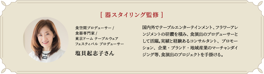 [器スタイリング監修] 食空間プロデューサー/食器専門家/東京ドーム テーブルウェアフェスティバル プロデューサー 塩貝起志子さん 国内外でテーブルエンターテインメント、フラワーアレンジメントの研鑽を積み、食演出のプロデューサーとして活躍。実績と経験あるコンサルタント、プロモーション、企業・ブランド・地域産業のマーチャンダイジング等、食演出のプロジェクトを手掛ける。