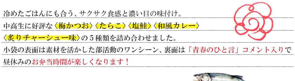 冷めたごはんにも合う、サクサク食感と濃い目の味付け。中高生に好評な〈梅かつお〉〈たらこ〉〈塩鮭〉〈和風カレー〉〈炙りチャーシュー味〉 の5種類を詰め合わせました。小袋の表面は素材を活かした部活動のワンシーン、裏面は「青春のひと言」コメント入りで昼休みのお弁当時間が楽しくなる！